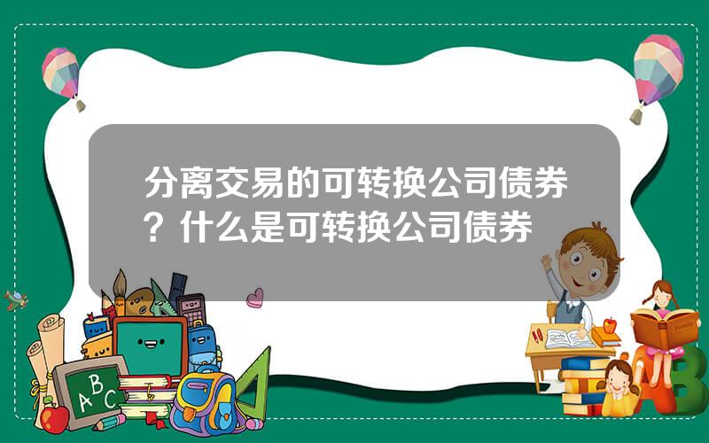 分离交易的可转换公司债券？什么是可转换公司债券