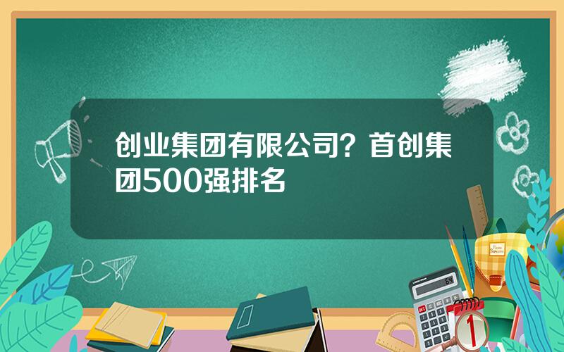 创业集团有限公司？首创集团500强排名