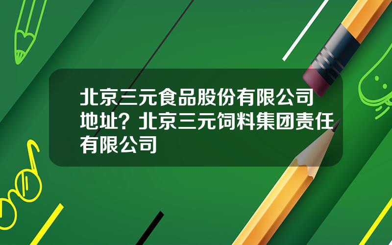 北京三元食品股份有限公司地址？北京三元饲料集团责任有限公司