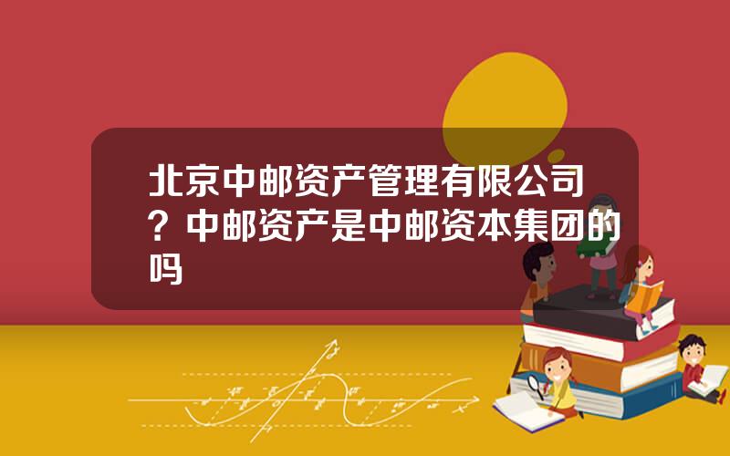 北京中邮资产管理有限公司？中邮资产是中邮资本集团的吗