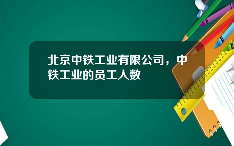 北京中铁工业有限公司，中铁工业的员工人数