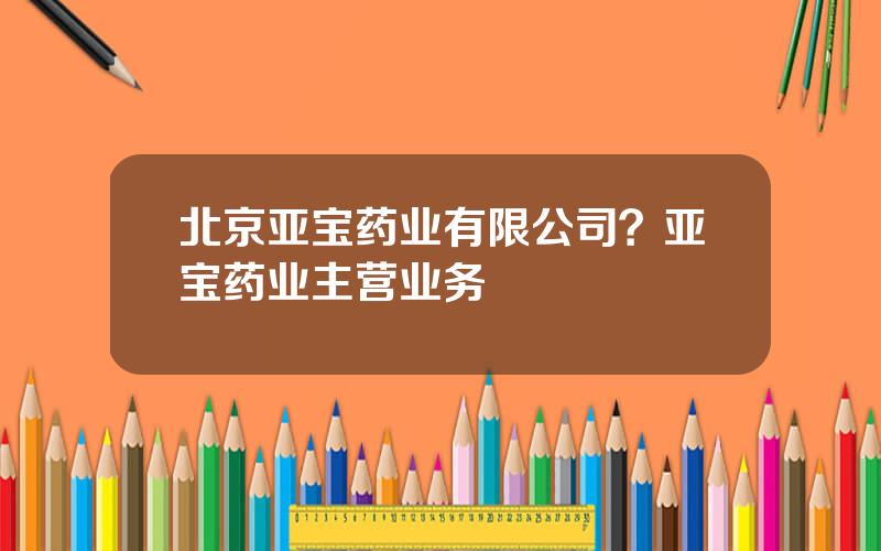 北京亚宝药业有限公司？亚宝药业主营业务