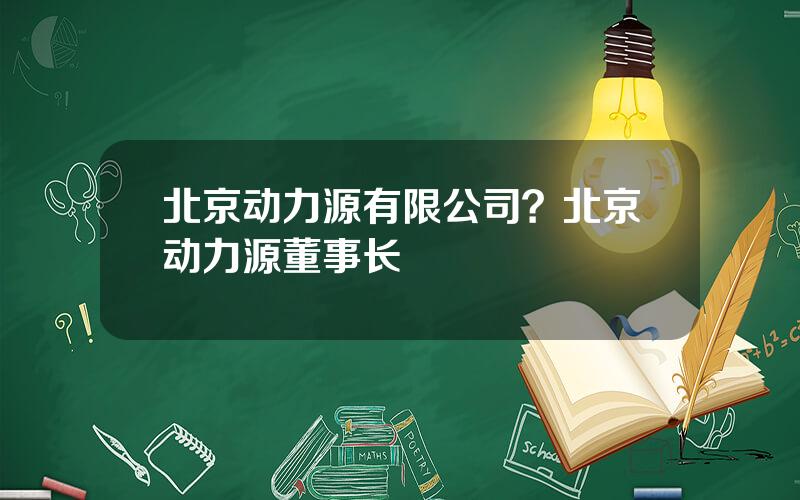 北京动力源有限公司？北京动力源董事长