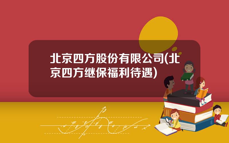 北京四方股份有限公司(北京四方继保福利待遇)