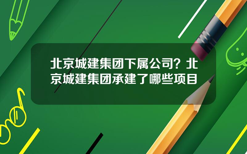 北京城建集团下属公司？北京城建集团承建了哪些项目