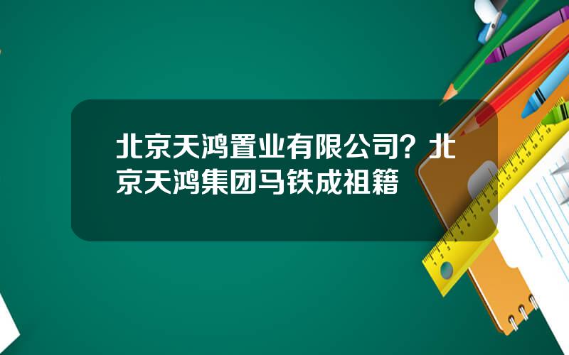 北京天鸿置业有限公司？北京天鸿集团马铁成祖籍