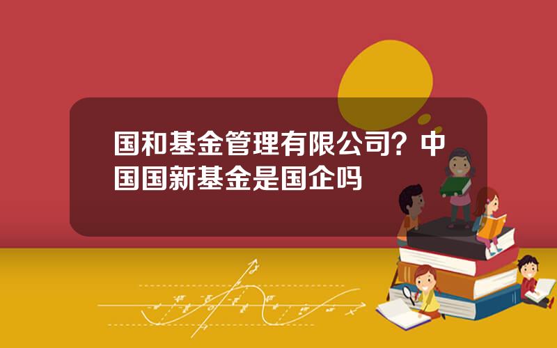 国和基金管理有限公司？中国国新基金是国企吗