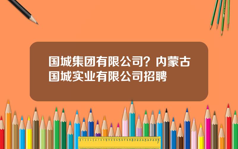 国城集团有限公司？内蒙古国城实业有限公司招聘