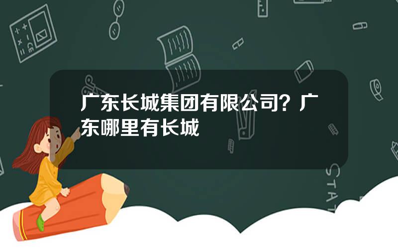 广东长城集团有限公司？广东哪里有长城