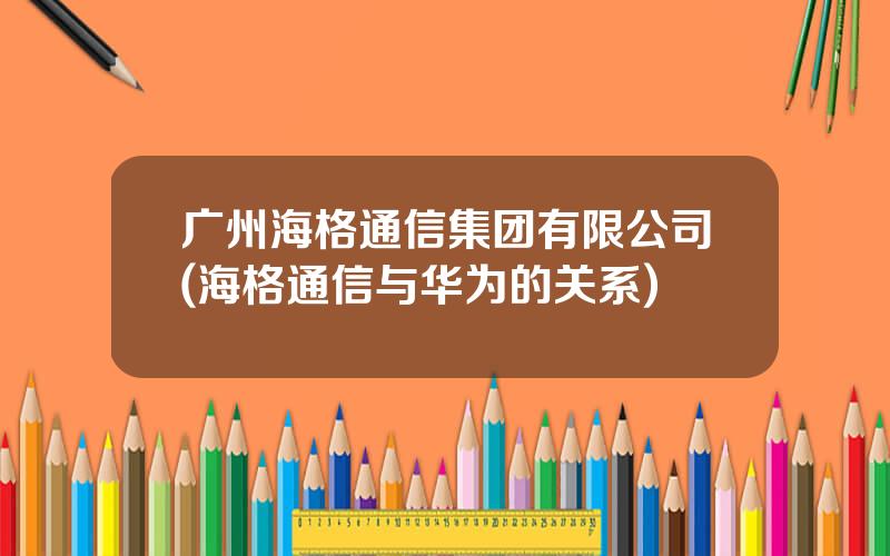 广州海格通信集团有限公司(海格通信与华为的关系)