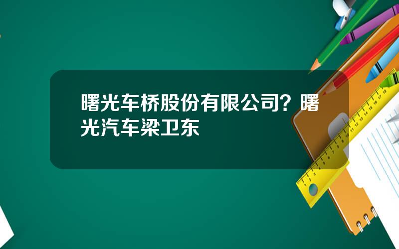 曙光车桥股份有限公司？曙光汽车梁卫东