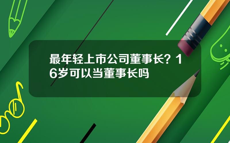 最年轻上市公司董事长？16岁可以当董事长吗