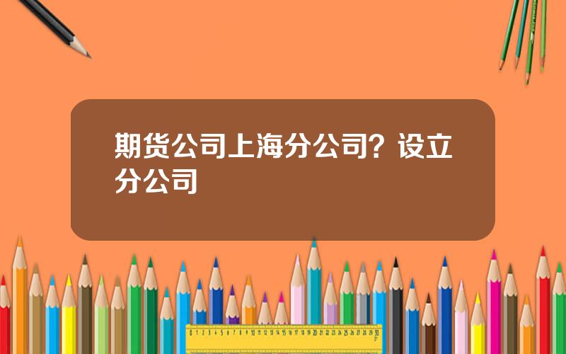 期货公司上海分公司？设立分公司