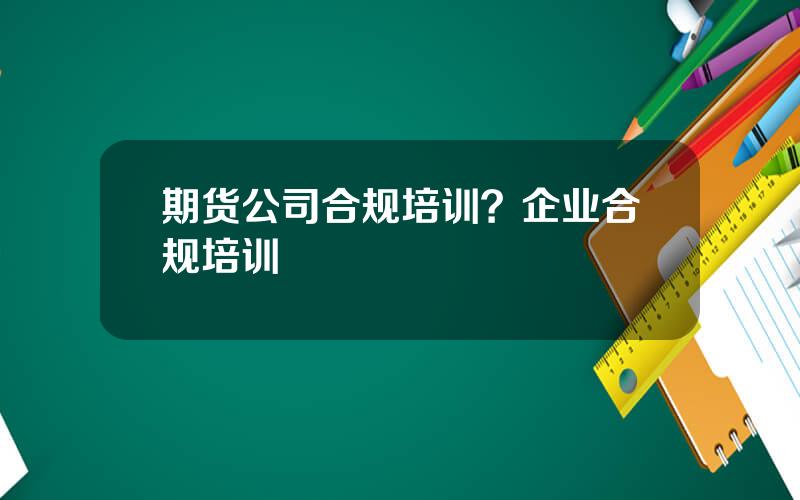 期货公司合规培训？企业合规培训