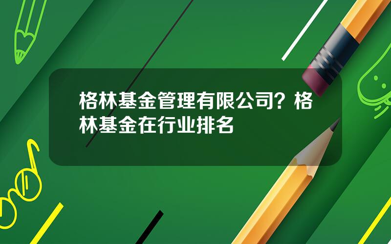 格林基金管理有限公司？格林基金在行业排名