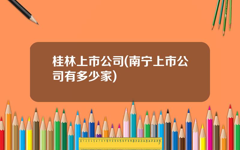 桂林上市公司(南宁上市公司有多少家)