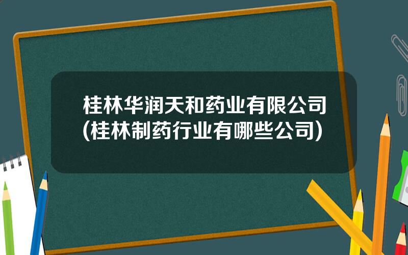 桂林华润天和药业有限公司(桂林制药行业有哪些公司)