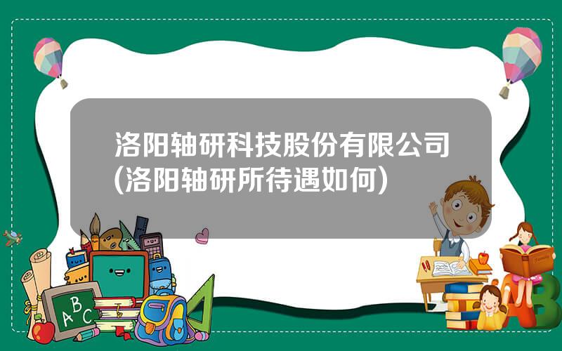 洛阳轴研科技股份有限公司(洛阳轴研所待遇如何)