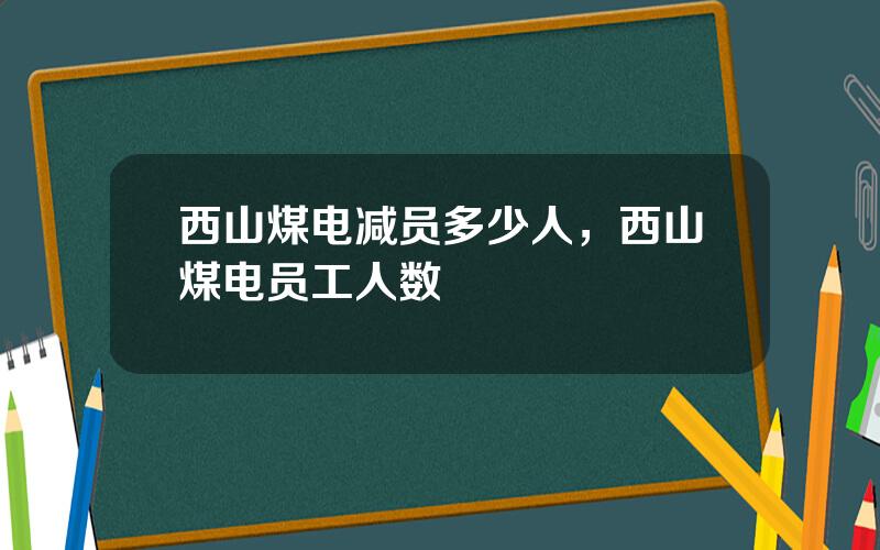 西山煤电减员多少人，西山煤电员工人数