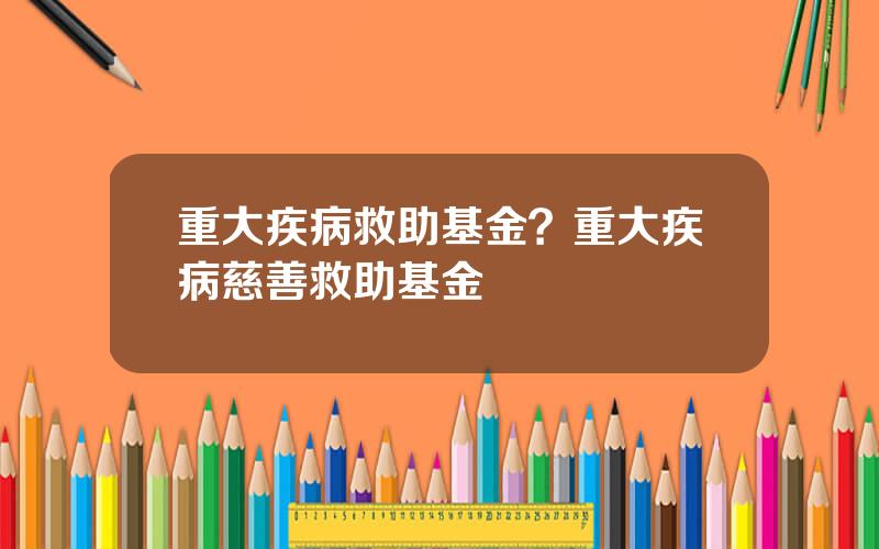 重大疾病救助基金？重大疾病慈善救助基金